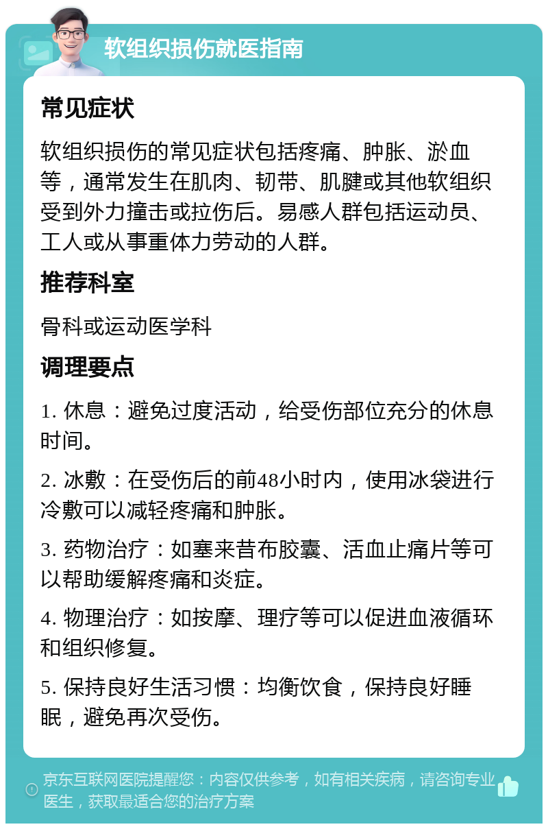 软组织损伤就医指南 常见症状 软组织损伤的常见症状包括疼痛、肿胀、淤血等，通常发生在肌肉、韧带、肌腱或其他软组织受到外力撞击或拉伤后。易感人群包括运动员、工人或从事重体力劳动的人群。 推荐科室 骨科或运动医学科 调理要点 1. 休息：避免过度活动，给受伤部位充分的休息时间。 2. 冰敷：在受伤后的前48小时内，使用冰袋进行冷敷可以减轻疼痛和肿胀。 3. 药物治疗：如塞来昔布胶囊、活血止痛片等可以帮助缓解疼痛和炎症。 4. 物理治疗：如按摩、理疗等可以促进血液循环和组织修复。 5. 保持良好生活习惯：均衡饮食，保持良好睡眠，避免再次受伤。