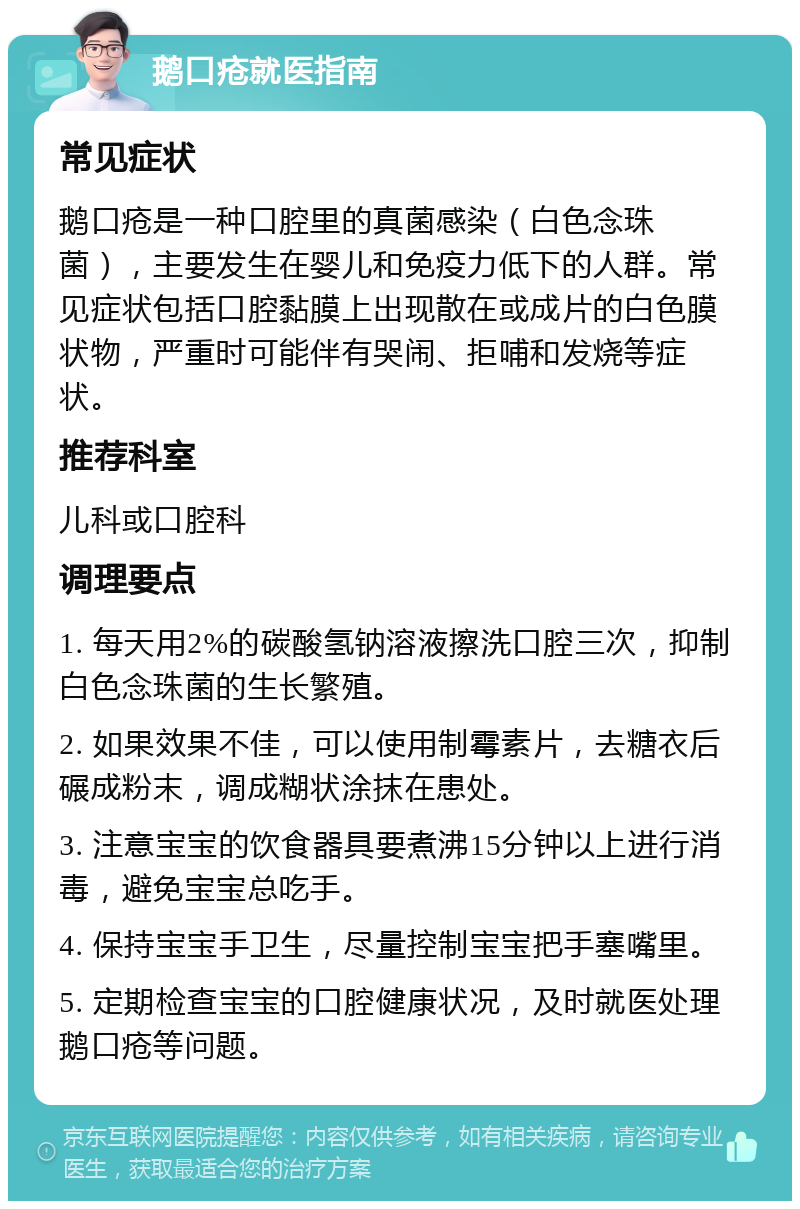 鹅口疮就医指南 常见症状 鹅口疮是一种口腔里的真菌感染（白色念珠菌），主要发生在婴儿和免疫力低下的人群。常见症状包括口腔黏膜上出现散在或成片的白色膜状物，严重时可能伴有哭闹、拒哺和发烧等症状。 推荐科室 儿科或口腔科 调理要点 1. 每天用2%的碳酸氢钠溶液擦洗口腔三次，抑制白色念珠菌的生长繁殖。 2. 如果效果不佳，可以使用制霉素片，去糖衣后碾成粉末，调成糊状涂抹在患处。 3. 注意宝宝的饮食器具要煮沸15分钟以上进行消毒，避免宝宝总吃手。 4. 保持宝宝手卫生，尽量控制宝宝把手塞嘴里。 5. 定期检查宝宝的口腔健康状况，及时就医处理鹅口疮等问题。