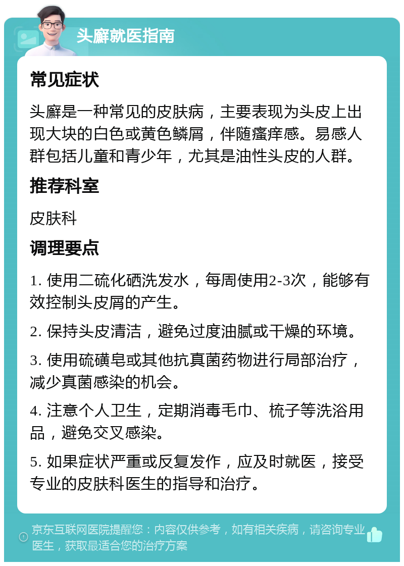 头廯就医指南 常见症状 头廯是一种常见的皮肤病，主要表现为头皮上出现大块的白色或黄色鳞屑，伴随瘙痒感。易感人群包括儿童和青少年，尤其是油性头皮的人群。 推荐科室 皮肤科 调理要点 1. 使用二硫化硒洗发水，每周使用2-3次，能够有效控制头皮屑的产生。 2. 保持头皮清洁，避免过度油腻或干燥的环境。 3. 使用硫磺皂或其他抗真菌药物进行局部治疗，减少真菌感染的机会。 4. 注意个人卫生，定期消毒毛巾、梳子等洗浴用品，避免交叉感染。 5. 如果症状严重或反复发作，应及时就医，接受专业的皮肤科医生的指导和治疗。