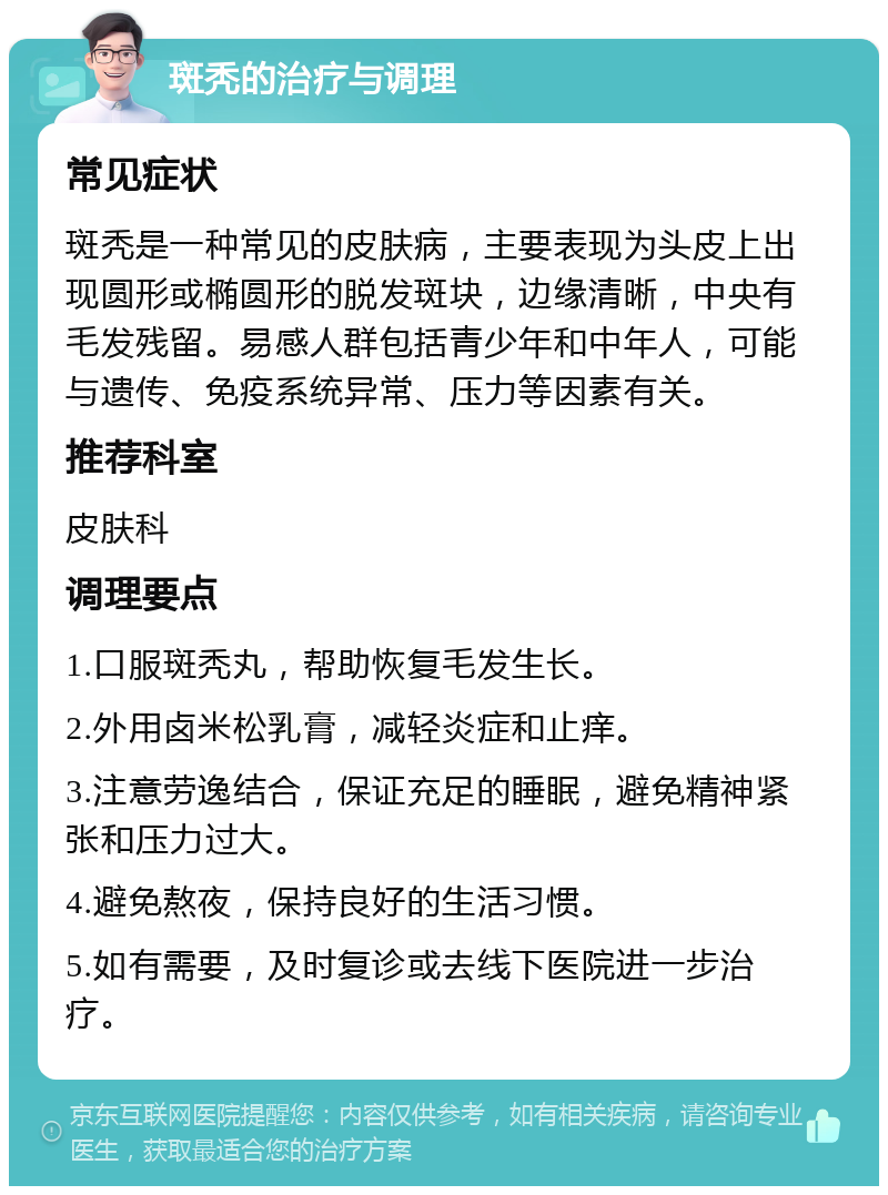 斑秃的治疗与调理 常见症状 斑秃是一种常见的皮肤病，主要表现为头皮上出现圆形或椭圆形的脱发斑块，边缘清晰，中央有毛发残留。易感人群包括青少年和中年人，可能与遗传、免疫系统异常、压力等因素有关。 推荐科室 皮肤科 调理要点 1.口服斑秃丸，帮助恢复毛发生长。 2.外用卤米松乳膏，减轻炎症和止痒。 3.注意劳逸结合，保证充足的睡眠，避免精神紧张和压力过大。 4.避免熬夜，保持良好的生活习惯。 5.如有需要，及时复诊或去线下医院进一步治疗。