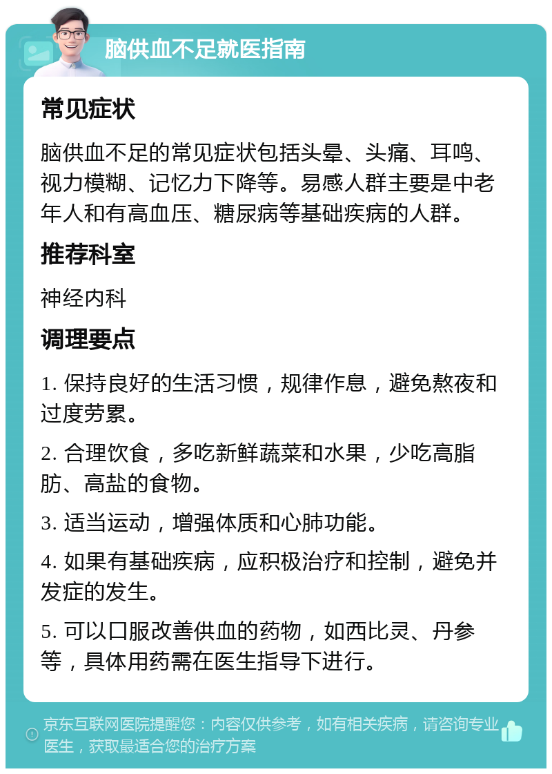 脑供血不足就医指南 常见症状 脑供血不足的常见症状包括头晕、头痛、耳鸣、视力模糊、记忆力下降等。易感人群主要是中老年人和有高血压、糖尿病等基础疾病的人群。 推荐科室 神经内科 调理要点 1. 保持良好的生活习惯，规律作息，避免熬夜和过度劳累。 2. 合理饮食，多吃新鲜蔬菜和水果，少吃高脂肪、高盐的食物。 3. 适当运动，增强体质和心肺功能。 4. 如果有基础疾病，应积极治疗和控制，避免并发症的发生。 5. 可以口服改善供血的药物，如西比灵、丹参等，具体用药需在医生指导下进行。