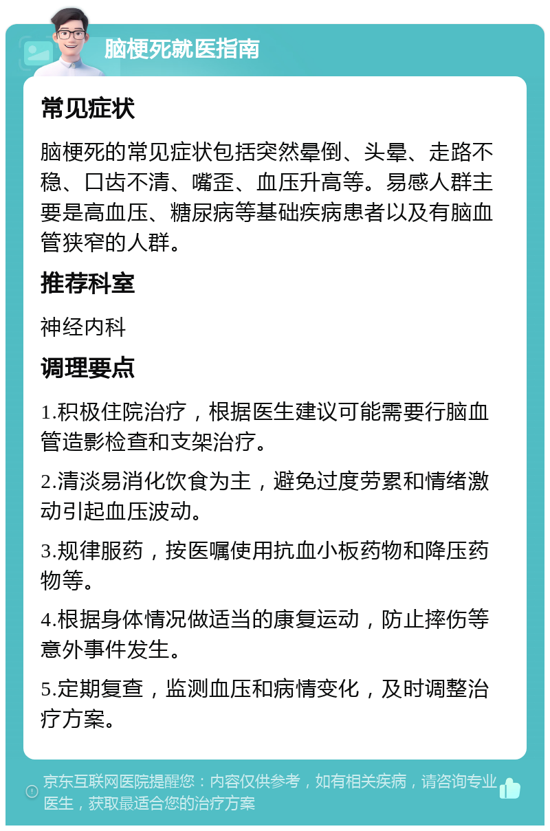 脑梗死就医指南 常见症状 脑梗死的常见症状包括突然晕倒、头晕、走路不稳、口齿不清、嘴歪、血压升高等。易感人群主要是高血压、糖尿病等基础疾病患者以及有脑血管狭窄的人群。 推荐科室 神经内科 调理要点 1.积极住院治疗，根据医生建议可能需要行脑血管造影检查和支架治疗。 2.清淡易消化饮食为主，避免过度劳累和情绪激动引起血压波动。 3.规律服药，按医嘱使用抗血小板药物和降压药物等。 4.根据身体情况做适当的康复运动，防止摔伤等意外事件发生。 5.定期复查，监测血压和病情变化，及时调整治疗方案。