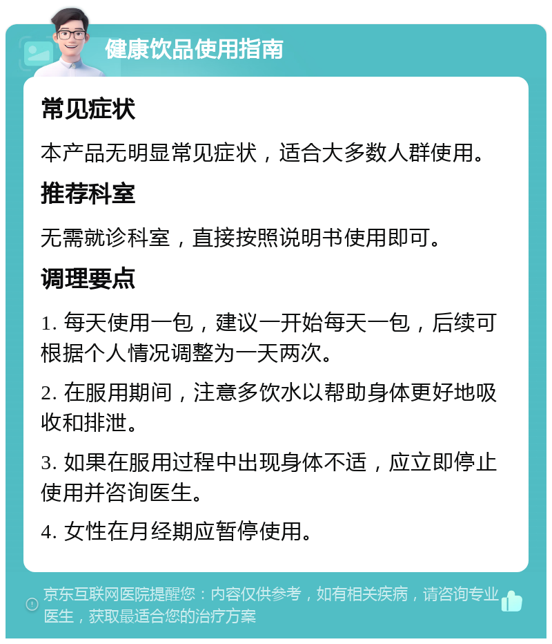 健康饮品使用指南 常见症状 本产品无明显常见症状，适合大多数人群使用。 推荐科室 无需就诊科室，直接按照说明书使用即可。 调理要点 1. 每天使用一包，建议一开始每天一包，后续可根据个人情况调整为一天两次。 2. 在服用期间，注意多饮水以帮助身体更好地吸收和排泄。 3. 如果在服用过程中出现身体不适，应立即停止使用并咨询医生。 4. 女性在月经期应暂停使用。