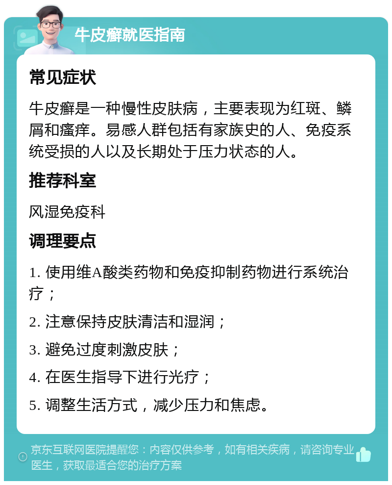 牛皮癣就医指南 常见症状 牛皮癣是一种慢性皮肤病，主要表现为红斑、鳞屑和瘙痒。易感人群包括有家族史的人、免疫系统受损的人以及长期处于压力状态的人。 推荐科室 风湿免疫科 调理要点 1. 使用维A酸类药物和免疫抑制药物进行系统治疗； 2. 注意保持皮肤清洁和湿润； 3. 避免过度刺激皮肤； 4. 在医生指导下进行光疗； 5. 调整生活方式，减少压力和焦虑。