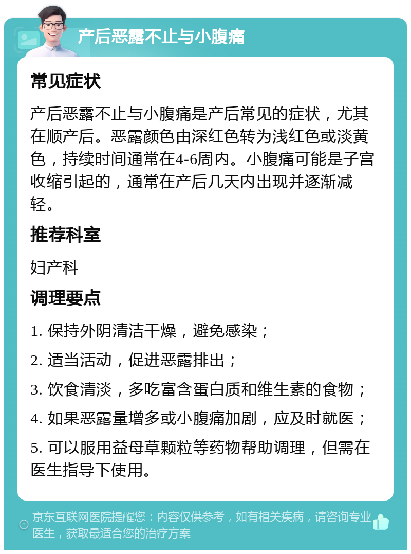 产后恶露不止与小腹痛 常见症状 产后恶露不止与小腹痛是产后常见的症状，尤其在顺产后。恶露颜色由深红色转为浅红色或淡黄色，持续时间通常在4-6周内。小腹痛可能是子宫收缩引起的，通常在产后几天内出现并逐渐减轻。 推荐科室 妇产科 调理要点 1. 保持外阴清洁干燥，避免感染； 2. 适当活动，促进恶露排出； 3. 饮食清淡，多吃富含蛋白质和维生素的食物； 4. 如果恶露量增多或小腹痛加剧，应及时就医； 5. 可以服用益母草颗粒等药物帮助调理，但需在医生指导下使用。