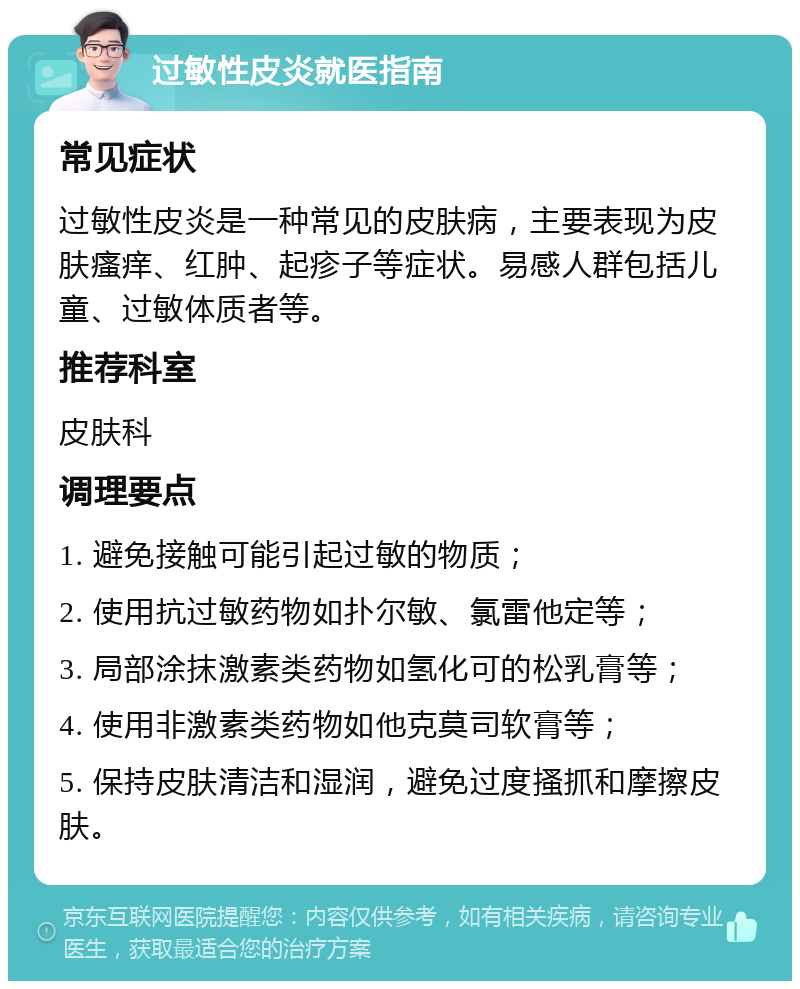 过敏性皮炎就医指南 常见症状 过敏性皮炎是一种常见的皮肤病，主要表现为皮肤瘙痒、红肿、起疹子等症状。易感人群包括儿童、过敏体质者等。 推荐科室 皮肤科 调理要点 1. 避免接触可能引起过敏的物质； 2. 使用抗过敏药物如扑尔敏、氯雷他定等； 3. 局部涂抹激素类药物如氢化可的松乳膏等； 4. 使用非激素类药物如他克莫司软膏等； 5. 保持皮肤清洁和湿润，避免过度搔抓和摩擦皮肤。