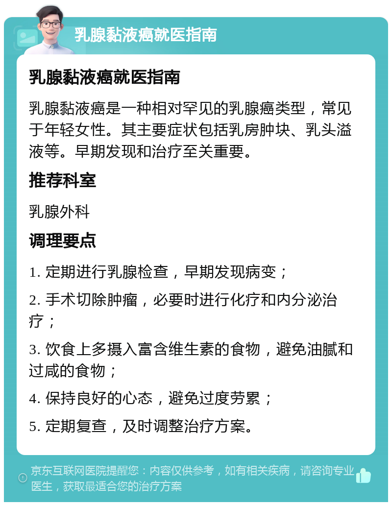 乳腺黏液癌就医指南 乳腺黏液癌就医指南 乳腺黏液癌是一种相对罕见的乳腺癌类型，常见于年轻女性。其主要症状包括乳房肿块、乳头溢液等。早期发现和治疗至关重要。 推荐科室 乳腺外科 调理要点 1. 定期进行乳腺检查，早期发现病变； 2. 手术切除肿瘤，必要时进行化疗和内分泌治疗； 3. 饮食上多摄入富含维生素的食物，避免油腻和过咸的食物； 4. 保持良好的心态，避免过度劳累； 5. 定期复查，及时调整治疗方案。