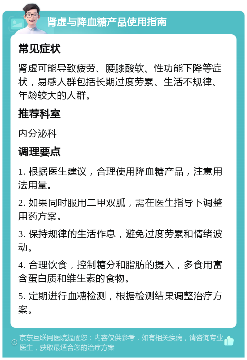 肾虚与降血糖产品使用指南 常见症状 肾虚可能导致疲劳、腰膝酸软、性功能下降等症状，易感人群包括长期过度劳累、生活不规律、年龄较大的人群。 推荐科室 内分泌科 调理要点 1. 根据医生建议，合理使用降血糖产品，注意用法用量。 2. 如果同时服用二甲双胍，需在医生指导下调整用药方案。 3. 保持规律的生活作息，避免过度劳累和情绪波动。 4. 合理饮食，控制糖分和脂肪的摄入，多食用富含蛋白质和维生素的食物。 5. 定期进行血糖检测，根据检测结果调整治疗方案。