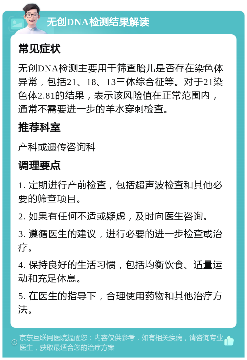 无创DNA检测结果解读 常见症状 无创DNA检测主要用于筛查胎儿是否存在染色体异常，包括21、18、13三体综合征等。对于21染色体2.81的结果，表示该风险值在正常范围内，通常不需要进一步的羊水穿刺检查。 推荐科室 产科或遗传咨询科 调理要点 1. 定期进行产前检查，包括超声波检查和其他必要的筛查项目。 2. 如果有任何不适或疑虑，及时向医生咨询。 3. 遵循医生的建议，进行必要的进一步检查或治疗。 4. 保持良好的生活习惯，包括均衡饮食、适量运动和充足休息。 5. 在医生的指导下，合理使用药物和其他治疗方法。