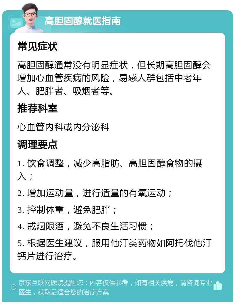 高胆固醇就医指南 常见症状 高胆固醇通常没有明显症状，但长期高胆固醇会增加心血管疾病的风险，易感人群包括中老年人、肥胖者、吸烟者等。 推荐科室 心血管内科或内分泌科 调理要点 1. 饮食调整，减少高脂肪、高胆固醇食物的摄入； 2. 增加运动量，进行适量的有氧运动； 3. 控制体重，避免肥胖； 4. 戒烟限酒，避免不良生活习惯； 5. 根据医生建议，服用他汀类药物如阿托伐他汀钙片进行治疗。