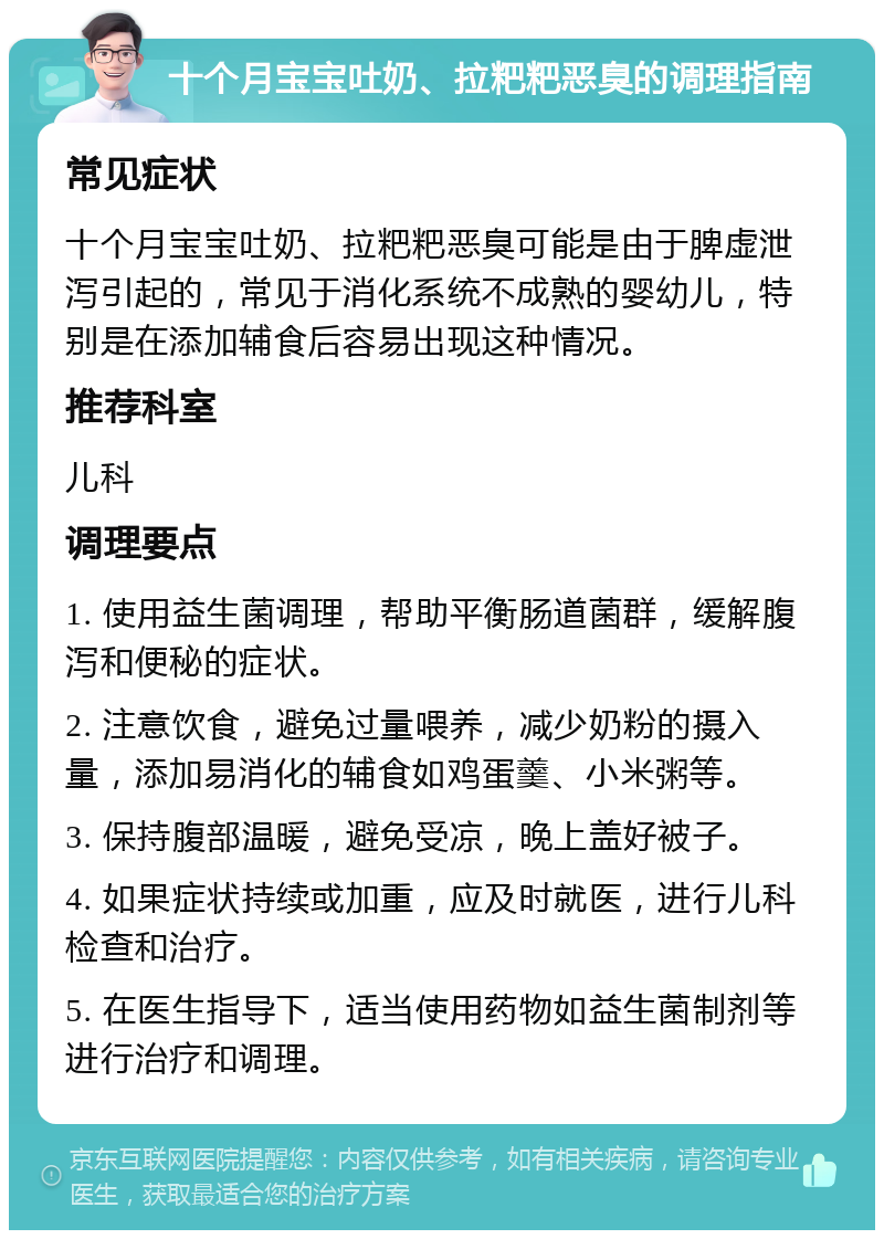 十个月宝宝吐奶、拉粑粑恶臭的调理指南 常见症状 十个月宝宝吐奶、拉粑粑恶臭可能是由于脾虚泄泻引起的，常见于消化系统不成熟的婴幼儿，特别是在添加辅食后容易出现这种情况。 推荐科室 儿科 调理要点 1. 使用益生菌调理，帮助平衡肠道菌群，缓解腹泻和便秘的症状。 2. 注意饮食，避免过量喂养，减少奶粉的摄入量，添加易消化的辅食如鸡蛋羹、小米粥等。 3. 保持腹部温暖，避免受凉，晚上盖好被子。 4. 如果症状持续或加重，应及时就医，进行儿科检查和治疗。 5. 在医生指导下，适当使用药物如益生菌制剂等进行治疗和调理。