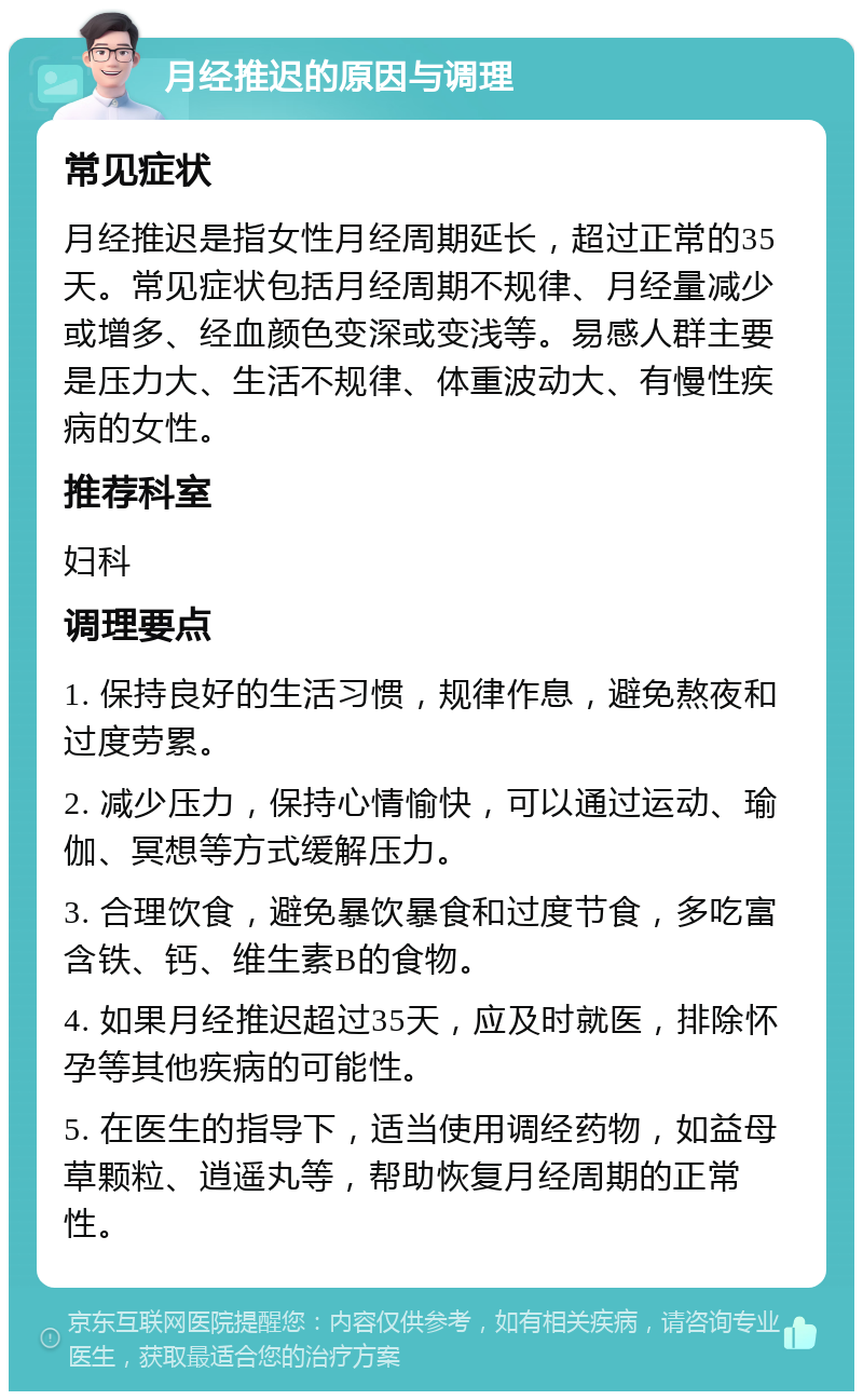 月经推迟的原因与调理 常见症状 月经推迟是指女性月经周期延长，超过正常的35天。常见症状包括月经周期不规律、月经量减少或增多、经血颜色变深或变浅等。易感人群主要是压力大、生活不规律、体重波动大、有慢性疾病的女性。 推荐科室 妇科 调理要点 1. 保持良好的生活习惯，规律作息，避免熬夜和过度劳累。 2. 减少压力，保持心情愉快，可以通过运动、瑜伽、冥想等方式缓解压力。 3. 合理饮食，避免暴饮暴食和过度节食，多吃富含铁、钙、维生素B的食物。 4. 如果月经推迟超过35天，应及时就医，排除怀孕等其他疾病的可能性。 5. 在医生的指导下，适当使用调经药物，如益母草颗粒、逍遥丸等，帮助恢复月经周期的正常性。