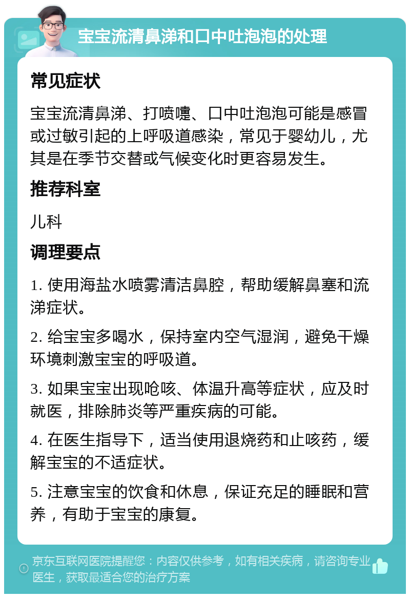 宝宝流清鼻涕和口中吐泡泡的处理 常见症状 宝宝流清鼻涕、打喷嚏、口中吐泡泡可能是感冒或过敏引起的上呼吸道感染，常见于婴幼儿，尤其是在季节交替或气候变化时更容易发生。 推荐科室 儿科 调理要点 1. 使用海盐水喷雾清洁鼻腔，帮助缓解鼻塞和流涕症状。 2. 给宝宝多喝水，保持室内空气湿润，避免干燥环境刺激宝宝的呼吸道。 3. 如果宝宝出现呛咳、体温升高等症状，应及时就医，排除肺炎等严重疾病的可能。 4. 在医生指导下，适当使用退烧药和止咳药，缓解宝宝的不适症状。 5. 注意宝宝的饮食和休息，保证充足的睡眠和营养，有助于宝宝的康复。