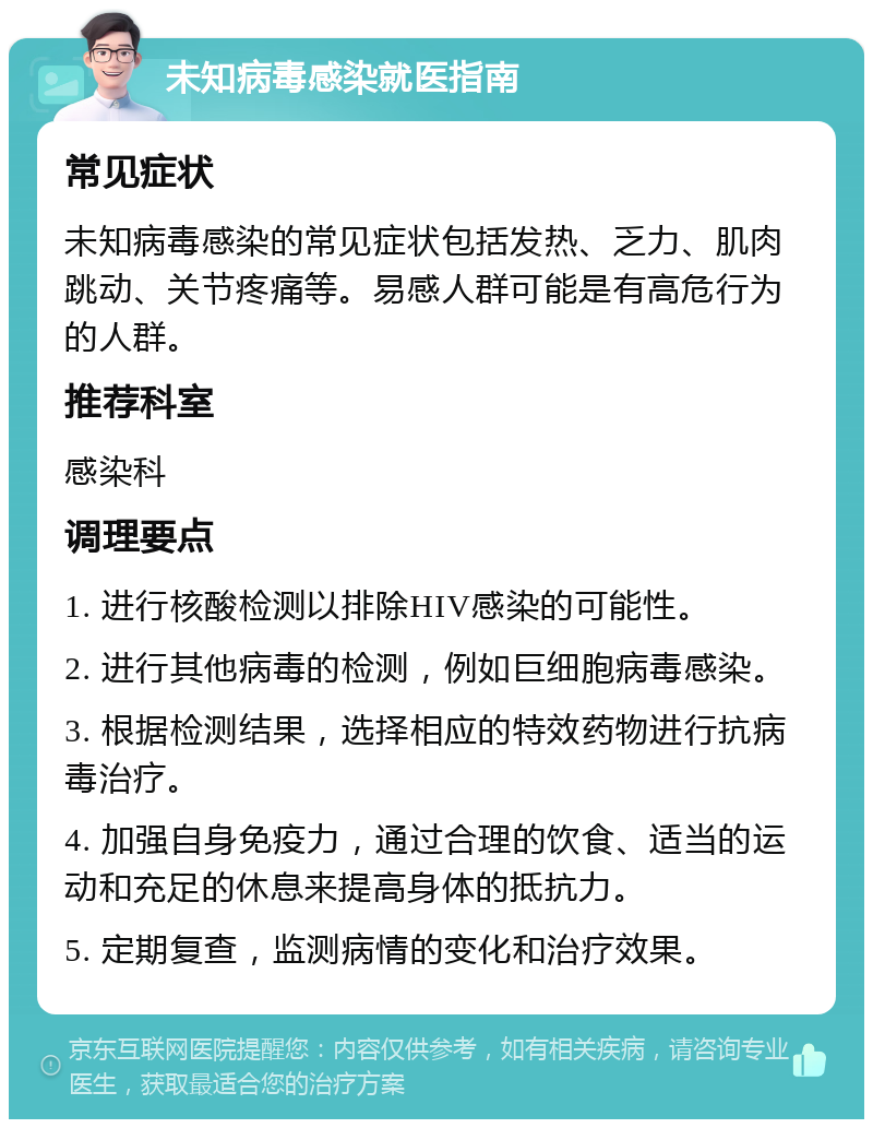 未知病毒感染就医指南 常见症状 未知病毒感染的常见症状包括发热、乏力、肌肉跳动、关节疼痛等。易感人群可能是有高危行为的人群。 推荐科室 感染科 调理要点 1. 进行核酸检测以排除HIV感染的可能性。 2. 进行其他病毒的检测，例如巨细胞病毒感染。 3. 根据检测结果，选择相应的特效药物进行抗病毒治疗。 4. 加强自身免疫力，通过合理的饮食、适当的运动和充足的休息来提高身体的抵抗力。 5. 定期复查，监测病情的变化和治疗效果。