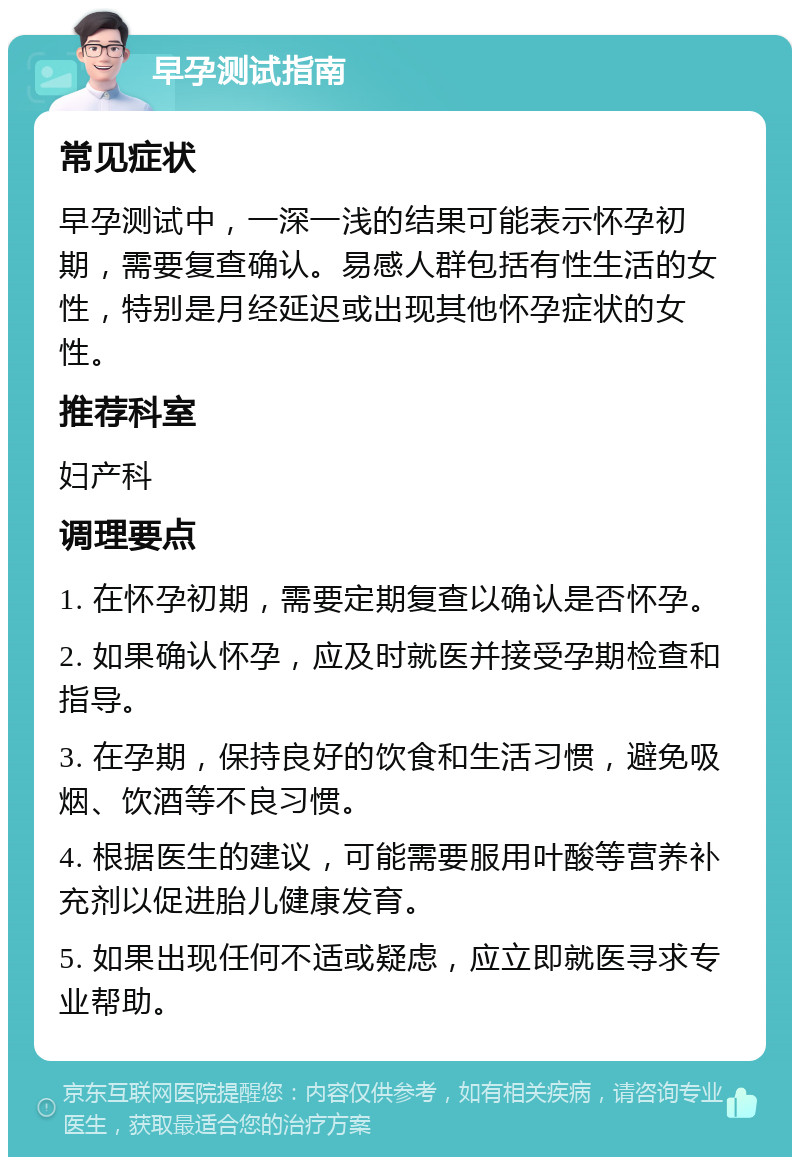 早孕测试指南 常见症状 早孕测试中，一深一浅的结果可能表示怀孕初期，需要复查确认。易感人群包括有性生活的女性，特别是月经延迟或出现其他怀孕症状的女性。 推荐科室 妇产科 调理要点 1. 在怀孕初期，需要定期复查以确认是否怀孕。 2. 如果确认怀孕，应及时就医并接受孕期检查和指导。 3. 在孕期，保持良好的饮食和生活习惯，避免吸烟、饮酒等不良习惯。 4. 根据医生的建议，可能需要服用叶酸等营养补充剂以促进胎儿健康发育。 5. 如果出现任何不适或疑虑，应立即就医寻求专业帮助。