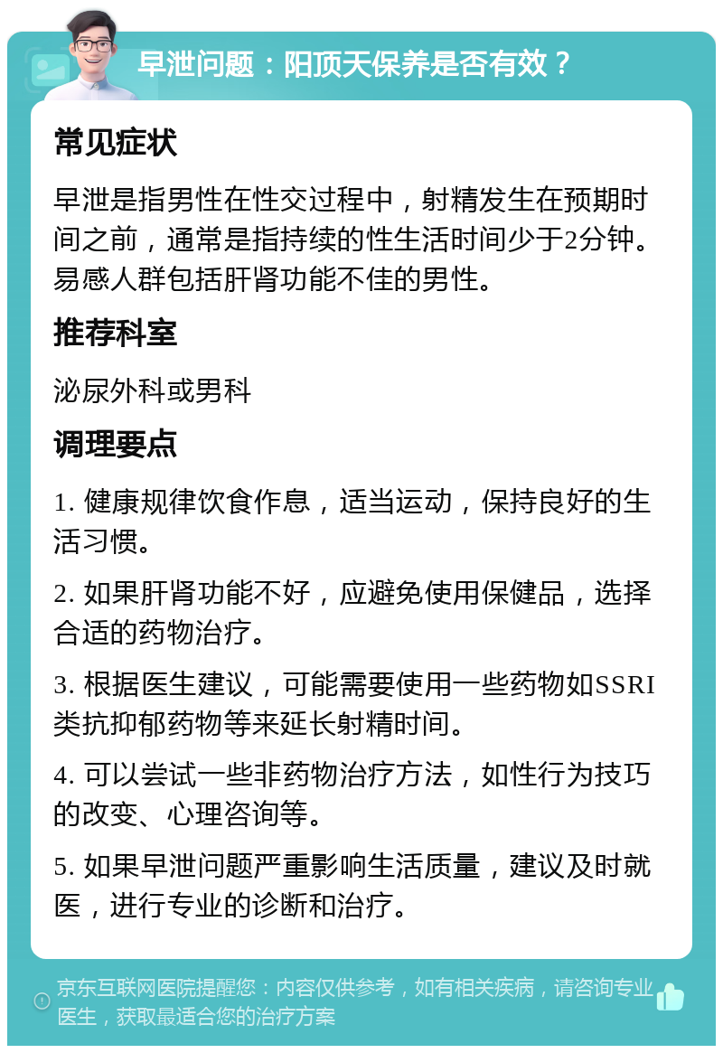 早泄问题：阳顶天保养是否有效？ 常见症状 早泄是指男性在性交过程中，射精发生在预期时间之前，通常是指持续的性生活时间少于2分钟。易感人群包括肝肾功能不佳的男性。 推荐科室 泌尿外科或男科 调理要点 1. 健康规律饮食作息，适当运动，保持良好的生活习惯。 2. 如果肝肾功能不好，应避免使用保健品，选择合适的药物治疗。 3. 根据医生建议，可能需要使用一些药物如SSRI类抗抑郁药物等来延长射精时间。 4. 可以尝试一些非药物治疗方法，如性行为技巧的改变、心理咨询等。 5. 如果早泄问题严重影响生活质量，建议及时就医，进行专业的诊断和治疗。