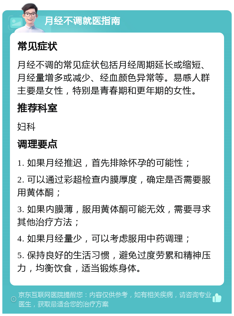 月经不调就医指南 常见症状 月经不调的常见症状包括月经周期延长或缩短、月经量增多或减少、经血颜色异常等。易感人群主要是女性，特别是青春期和更年期的女性。 推荐科室 妇科 调理要点 1. 如果月经推迟，首先排除怀孕的可能性； 2. 可以通过彩超检查内膜厚度，确定是否需要服用黄体酮； 3. 如果内膜薄，服用黄体酮可能无效，需要寻求其他治疗方法； 4. 如果月经量少，可以考虑服用中药调理； 5. 保持良好的生活习惯，避免过度劳累和精神压力，均衡饮食，适当锻炼身体。