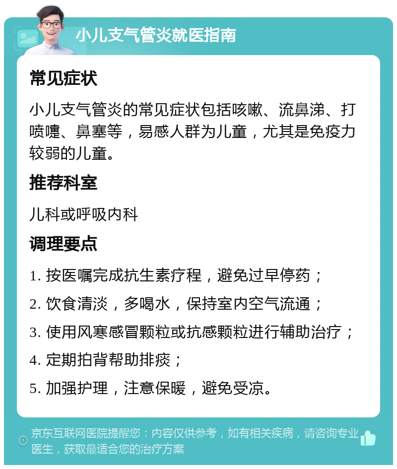 小儿支气管炎就医指南 常见症状 小儿支气管炎的常见症状包括咳嗽、流鼻涕、打喷嚏、鼻塞等，易感人群为儿童，尤其是免疫力较弱的儿童。 推荐科室 儿科或呼吸内科 调理要点 1. 按医嘱完成抗生素疗程，避免过早停药； 2. 饮食清淡，多喝水，保持室内空气流通； 3. 使用风寒感冒颗粒或抗感颗粒进行辅助治疗； 4. 定期拍背帮助排痰； 5. 加强护理，注意保暖，避免受凉。