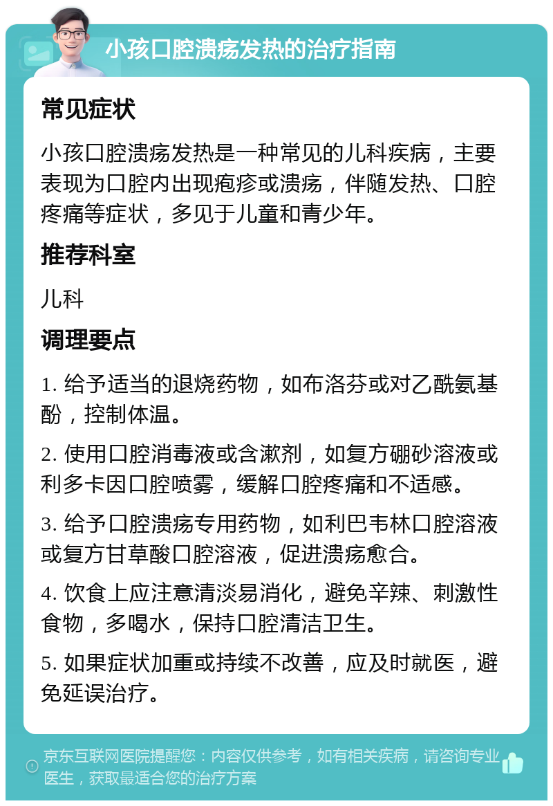 小孩口腔溃疡发热的治疗指南 常见症状 小孩口腔溃疡发热是一种常见的儿科疾病，主要表现为口腔内出现疱疹或溃疡，伴随发热、口腔疼痛等症状，多见于儿童和青少年。 推荐科室 儿科 调理要点 1. 给予适当的退烧药物，如布洛芬或对乙酰氨基酚，控制体温。 2. 使用口腔消毒液或含漱剂，如复方硼砂溶液或利多卡因口腔喷雾，缓解口腔疼痛和不适感。 3. 给予口腔溃疡专用药物，如利巴韦林口腔溶液或复方甘草酸口腔溶液，促进溃疡愈合。 4. 饮食上应注意清淡易消化，避免辛辣、刺激性食物，多喝水，保持口腔清洁卫生。 5. 如果症状加重或持续不改善，应及时就医，避免延误治疗。