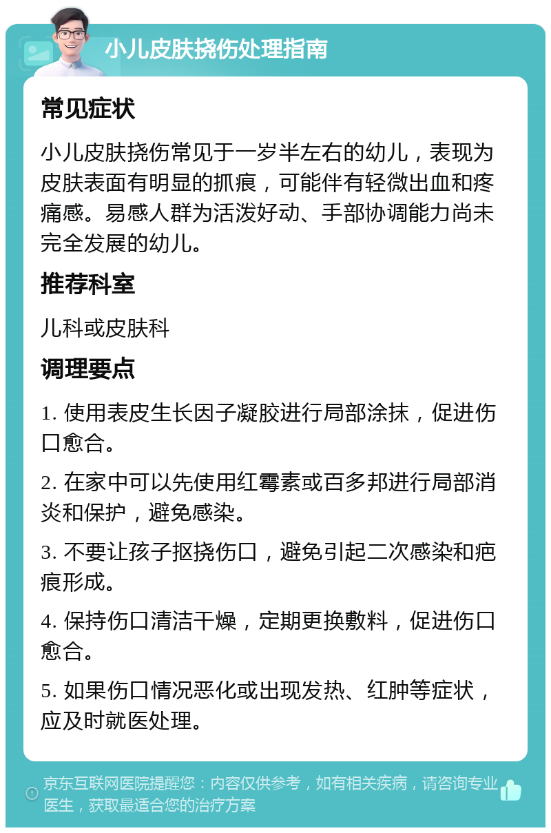 小儿皮肤挠伤处理指南 常见症状 小儿皮肤挠伤常见于一岁半左右的幼儿，表现为皮肤表面有明显的抓痕，可能伴有轻微出血和疼痛感。易感人群为活泼好动、手部协调能力尚未完全发展的幼儿。 推荐科室 儿科或皮肤科 调理要点 1. 使用表皮生长因子凝胶进行局部涂抹，促进伤口愈合。 2. 在家中可以先使用红霉素或百多邦进行局部消炎和保护，避免感染。 3. 不要让孩子抠挠伤口，避免引起二次感染和疤痕形成。 4. 保持伤口清洁干燥，定期更换敷料，促进伤口愈合。 5. 如果伤口情况恶化或出现发热、红肿等症状，应及时就医处理。