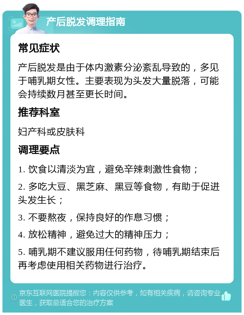 产后脱发调理指南 常见症状 产后脱发是由于体内激素分泌紊乱导致的，多见于哺乳期女性。主要表现为头发大量脱落，可能会持续数月甚至更长时间。 推荐科室 妇产科或皮肤科 调理要点 1. 饮食以清淡为宜，避免辛辣刺激性食物； 2. 多吃大豆、黑芝麻、黑豆等食物，有助于促进头发生长； 3. 不要熬夜，保持良好的作息习惯； 4. 放松精神，避免过大的精神压力； 5. 哺乳期不建议服用任何药物，待哺乳期结束后再考虑使用相关药物进行治疗。