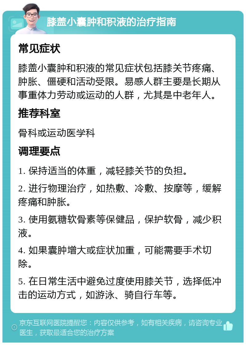 膝盖小囊肿和积液的治疗指南 常见症状 膝盖小囊肿和积液的常见症状包括膝关节疼痛、肿胀、僵硬和活动受限。易感人群主要是长期从事重体力劳动或运动的人群，尤其是中老年人。 推荐科室 骨科或运动医学科 调理要点 1. 保持适当的体重，减轻膝关节的负担。 2. 进行物理治疗，如热敷、冷敷、按摩等，缓解疼痛和肿胀。 3. 使用氨糖软骨素等保健品，保护软骨，减少积液。 4. 如果囊肿增大或症状加重，可能需要手术切除。 5. 在日常生活中避免过度使用膝关节，选择低冲击的运动方式，如游泳、骑自行车等。