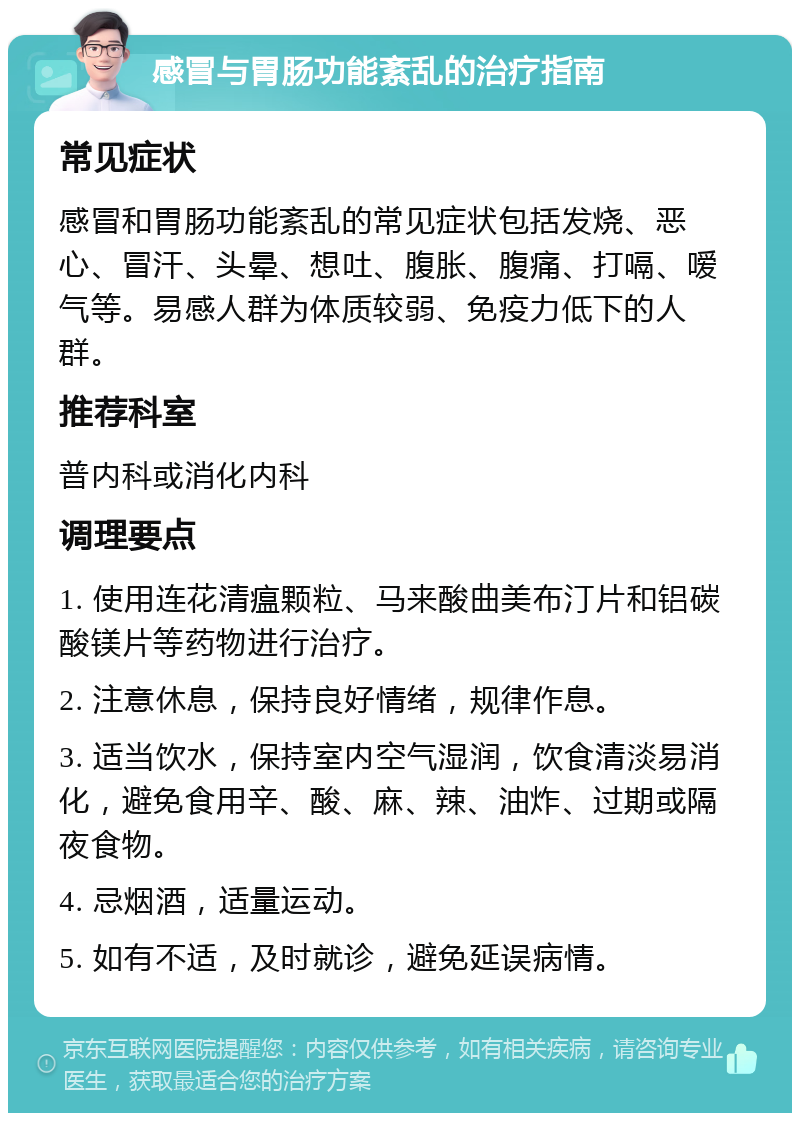 感冒与胃肠功能紊乱的治疗指南 常见症状 感冒和胃肠功能紊乱的常见症状包括发烧、恶心、冒汗、头晕、想吐、腹胀、腹痛、打嗝、嗳气等。易感人群为体质较弱、免疫力低下的人群。 推荐科室 普内科或消化内科 调理要点 1. 使用连花清瘟颗粒、马来酸曲美布汀片和铝碳酸镁片等药物进行治疗。 2. 注意休息，保持良好情绪，规律作息。 3. 适当饮水，保持室内空气湿润，饮食清淡易消化，避免食用辛、酸、麻、辣、油炸、过期或隔夜食物。 4. 忌烟酒，适量运动。 5. 如有不适，及时就诊，避免延误病情。