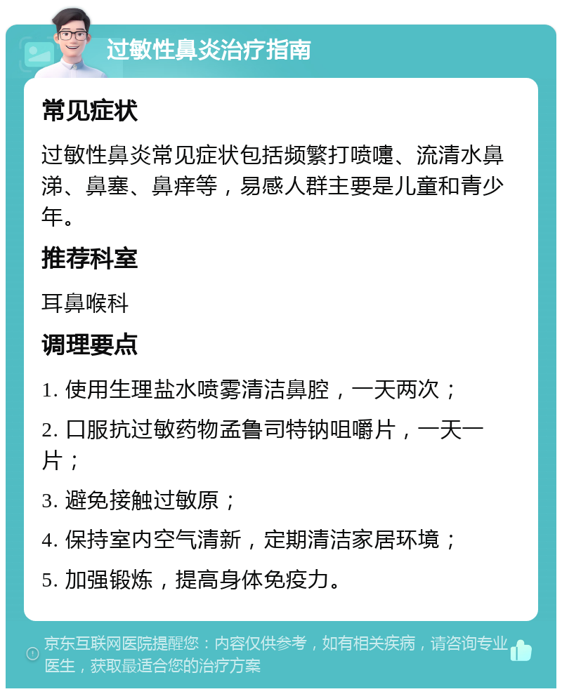 过敏性鼻炎治疗指南 常见症状 过敏性鼻炎常见症状包括频繁打喷嚏、流清水鼻涕、鼻塞、鼻痒等，易感人群主要是儿童和青少年。 推荐科室 耳鼻喉科 调理要点 1. 使用生理盐水喷雾清洁鼻腔，一天两次； 2. 口服抗过敏药物孟鲁司特钠咀嚼片，一天一片； 3. 避免接触过敏原； 4. 保持室内空气清新，定期清洁家居环境； 5. 加强锻炼，提高身体免疫力。