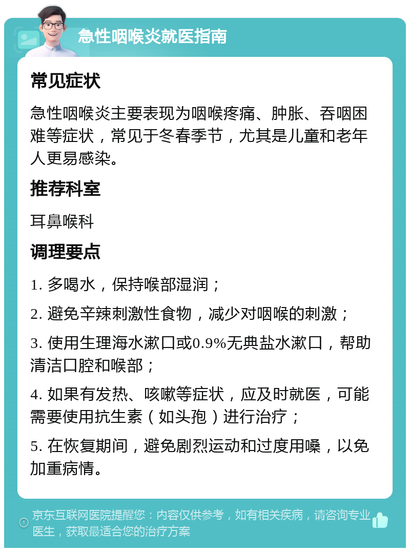 急性咽喉炎就医指南 常见症状 急性咽喉炎主要表现为咽喉疼痛、肿胀、吞咽困难等症状，常见于冬春季节，尤其是儿童和老年人更易感染。 推荐科室 耳鼻喉科 调理要点 1. 多喝水，保持喉部湿润； 2. 避免辛辣刺激性食物，减少对咽喉的刺激； 3. 使用生理海水漱口或0.9%无典盐水漱口，帮助清洁口腔和喉部； 4. 如果有发热、咳嗽等症状，应及时就医，可能需要使用抗生素（如头孢）进行治疗； 5. 在恢复期间，避免剧烈运动和过度用嗓，以免加重病情。