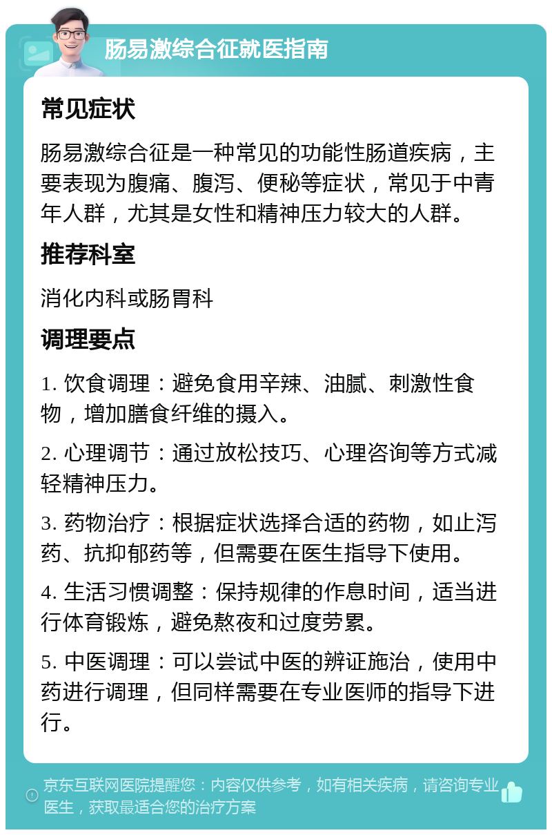 肠易激综合征就医指南 常见症状 肠易激综合征是一种常见的功能性肠道疾病，主要表现为腹痛、腹泻、便秘等症状，常见于中青年人群，尤其是女性和精神压力较大的人群。 推荐科室 消化内科或肠胃科 调理要点 1. 饮食调理：避免食用辛辣、油腻、刺激性食物，增加膳食纤维的摄入。 2. 心理调节：通过放松技巧、心理咨询等方式减轻精神压力。 3. 药物治疗：根据症状选择合适的药物，如止泻药、抗抑郁药等，但需要在医生指导下使用。 4. 生活习惯调整：保持规律的作息时间，适当进行体育锻炼，避免熬夜和过度劳累。 5. 中医调理：可以尝试中医的辨证施治，使用中药进行调理，但同样需要在专业医师的指导下进行。