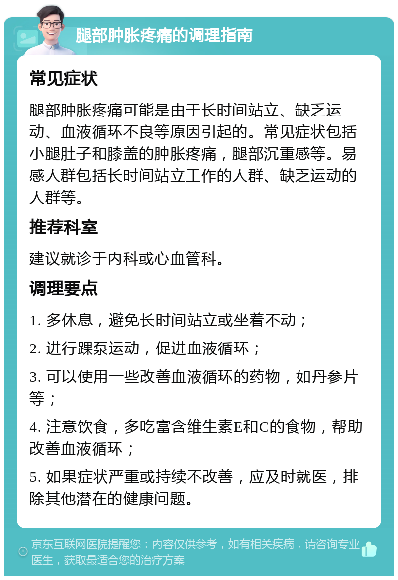 腿部肿胀疼痛的调理指南 常见症状 腿部肿胀疼痛可能是由于长时间站立、缺乏运动、血液循环不良等原因引起的。常见症状包括小腿肚子和膝盖的肿胀疼痛，腿部沉重感等。易感人群包括长时间站立工作的人群、缺乏运动的人群等。 推荐科室 建议就诊于内科或心血管科。 调理要点 1. 多休息，避免长时间站立或坐着不动； 2. 进行踝泵运动，促进血液循环； 3. 可以使用一些改善血液循环的药物，如丹参片等； 4. 注意饮食，多吃富含维生素E和C的食物，帮助改善血液循环； 5. 如果症状严重或持续不改善，应及时就医，排除其他潜在的健康问题。