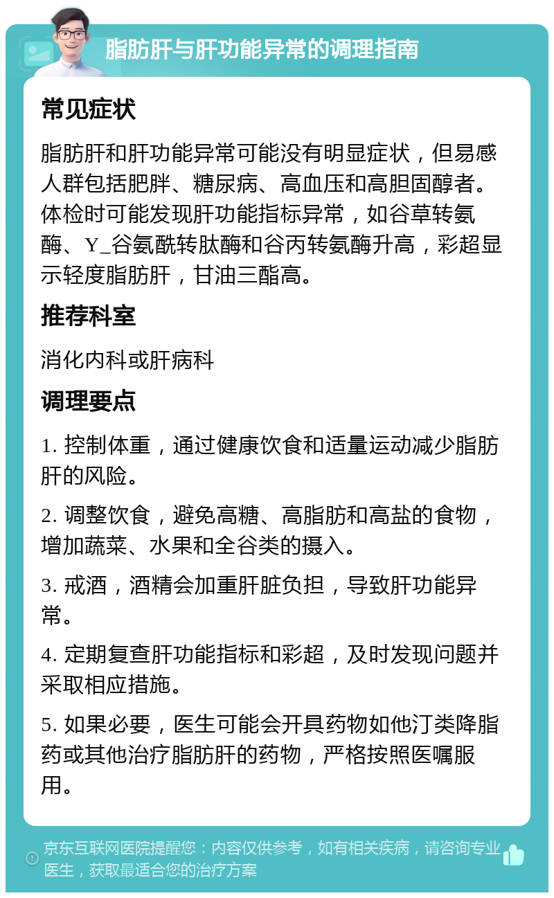 脂肪肝与肝功能异常的调理指南 常见症状 脂肪肝和肝功能异常可能没有明显症状，但易感人群包括肥胖、糖尿病、高血压和高胆固醇者。体检时可能发现肝功能指标异常，如谷草转氨酶、Y_谷氨酰转肽酶和谷丙转氨酶升高，彩超显示轻度脂肪肝，甘油三酯高。 推荐科室 消化内科或肝病科 调理要点 1. 控制体重，通过健康饮食和适量运动减少脂肪肝的风险。 2. 调整饮食，避免高糖、高脂肪和高盐的食物，增加蔬菜、水果和全谷类的摄入。 3. 戒酒，酒精会加重肝脏负担，导致肝功能异常。 4. 定期复查肝功能指标和彩超，及时发现问题并采取相应措施。 5. 如果必要，医生可能会开具药物如他汀类降脂药或其他治疗脂肪肝的药物，严格按照医嘱服用。