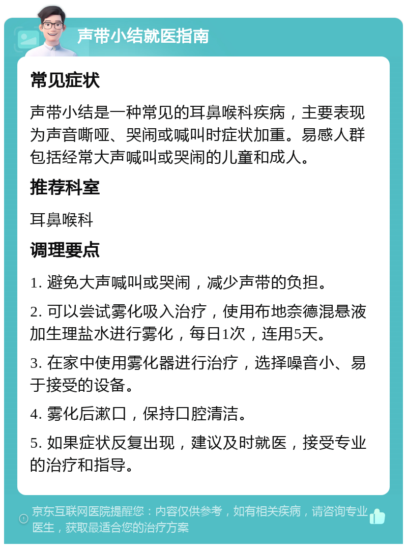 声带小结就医指南 常见症状 声带小结是一种常见的耳鼻喉科疾病，主要表现为声音嘶哑、哭闹或喊叫时症状加重。易感人群包括经常大声喊叫或哭闹的儿童和成人。 推荐科室 耳鼻喉科 调理要点 1. 避免大声喊叫或哭闹，减少声带的负担。 2. 可以尝试雾化吸入治疗，使用布地奈德混悬液加生理盐水进行雾化，每日1次，连用5天。 3. 在家中使用雾化器进行治疗，选择噪音小、易于接受的设备。 4. 雾化后漱口，保持口腔清洁。 5. 如果症状反复出现，建议及时就医，接受专业的治疗和指导。