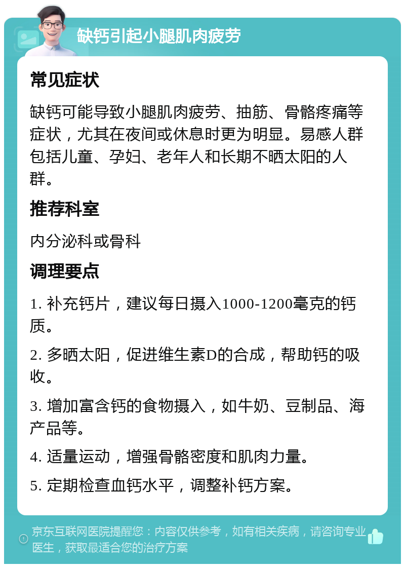 缺钙引起小腿肌肉疲劳 常见症状 缺钙可能导致小腿肌肉疲劳、抽筋、骨骼疼痛等症状，尤其在夜间或休息时更为明显。易感人群包括儿童、孕妇、老年人和长期不晒太阳的人群。 推荐科室 内分泌科或骨科 调理要点 1. 补充钙片，建议每日摄入1000-1200毫克的钙质。 2. 多晒太阳，促进维生素D的合成，帮助钙的吸收。 3. 增加富含钙的食物摄入，如牛奶、豆制品、海产品等。 4. 适量运动，增强骨骼密度和肌肉力量。 5. 定期检查血钙水平，调整补钙方案。