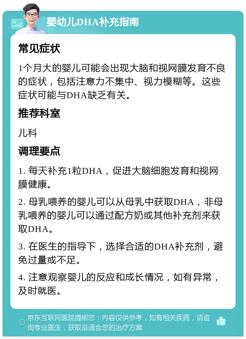 婴幼儿DHA补充指南 常见症状 1个月大的婴儿可能会出现大脑和视网膜发育不良的症状，包括注意力不集中、视力模糊等。这些症状可能与DHA缺乏有关。 推荐科室 儿科 调理要点 1. 每天补充1粒DHA，促进大脑细胞发育和视网膜健康。 2. 母乳喂养的婴儿可以从母乳中获取DHA，非母乳喂养的婴儿可以通过配方奶或其他补充剂来获取DHA。 3. 在医生的指导下，选择合适的DHA补充剂，避免过量或不足。 4. 注意观察婴儿的反应和成长情况，如有异常，及时就医。