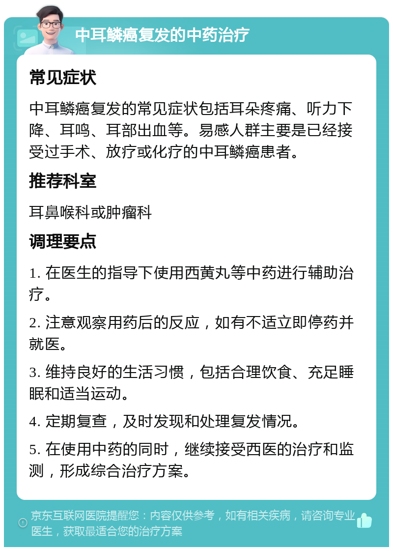 中耳鳞癌复发的中药治疗 常见症状 中耳鳞癌复发的常见症状包括耳朵疼痛、听力下降、耳鸣、耳部出血等。易感人群主要是已经接受过手术、放疗或化疗的中耳鳞癌患者。 推荐科室 耳鼻喉科或肿瘤科 调理要点 1. 在医生的指导下使用西黄丸等中药进行辅助治疗。 2. 注意观察用药后的反应，如有不适立即停药并就医。 3. 维持良好的生活习惯，包括合理饮食、充足睡眠和适当运动。 4. 定期复查，及时发现和处理复发情况。 5. 在使用中药的同时，继续接受西医的治疗和监测，形成综合治疗方案。