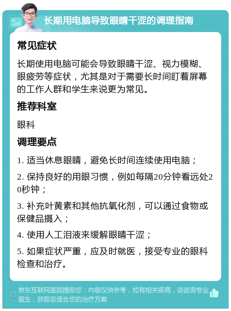 长期用电脑导致眼睛干涩的调理指南 常见症状 长期使用电脑可能会导致眼睛干涩、视力模糊、眼疲劳等症状，尤其是对于需要长时间盯着屏幕的工作人群和学生来说更为常见。 推荐科室 眼科 调理要点 1. 适当休息眼睛，避免长时间连续使用电脑； 2. 保持良好的用眼习惯，例如每隔20分钟看远处20秒钟； 3. 补充叶黄素和其他抗氧化剂，可以通过食物或保健品摄入； 4. 使用人工泪液来缓解眼睛干涩； 5. 如果症状严重，应及时就医，接受专业的眼科检查和治疗。