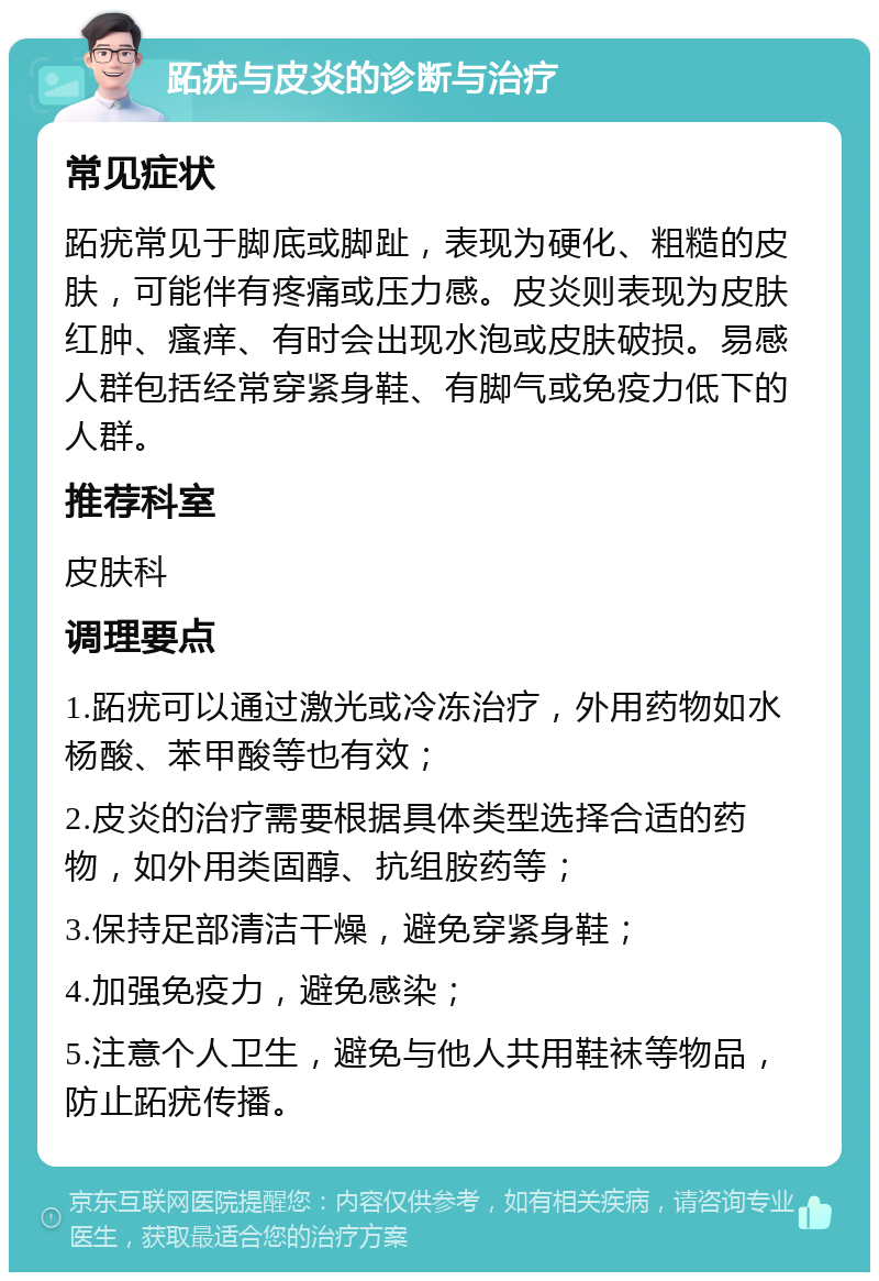 跖疣与皮炎的诊断与治疗 常见症状 跖疣常见于脚底或脚趾，表现为硬化、粗糙的皮肤，可能伴有疼痛或压力感。皮炎则表现为皮肤红肿、瘙痒、有时会出现水泡或皮肤破损。易感人群包括经常穿紧身鞋、有脚气或免疫力低下的人群。 推荐科室 皮肤科 调理要点 1.跖疣可以通过激光或冷冻治疗，外用药物如水杨酸、苯甲酸等也有效； 2.皮炎的治疗需要根据具体类型选择合适的药物，如外用类固醇、抗组胺药等； 3.保持足部清洁干燥，避免穿紧身鞋； 4.加强免疫力，避免感染； 5.注意个人卫生，避免与他人共用鞋袜等物品，防止跖疣传播。