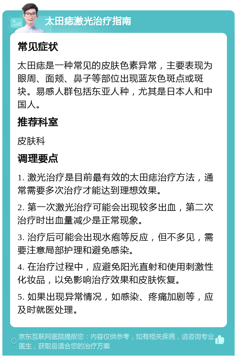 太田痣激光治疗指南 常见症状 太田痣是一种常见的皮肤色素异常，主要表现为眼周、面颊、鼻子等部位出现蓝灰色斑点或斑块。易感人群包括东亚人种，尤其是日本人和中国人。 推荐科室 皮肤科 调理要点 1. 激光治疗是目前最有效的太田痣治疗方法，通常需要多次治疗才能达到理想效果。 2. 第一次激光治疗可能会出现较多出血，第二次治疗时出血量减少是正常现象。 3. 治疗后可能会出现水疱等反应，但不多见，需要注意局部护理和避免感染。 4. 在治疗过程中，应避免阳光直射和使用刺激性化妆品，以免影响治疗效果和皮肤恢复。 5. 如果出现异常情况，如感染、疼痛加剧等，应及时就医处理。