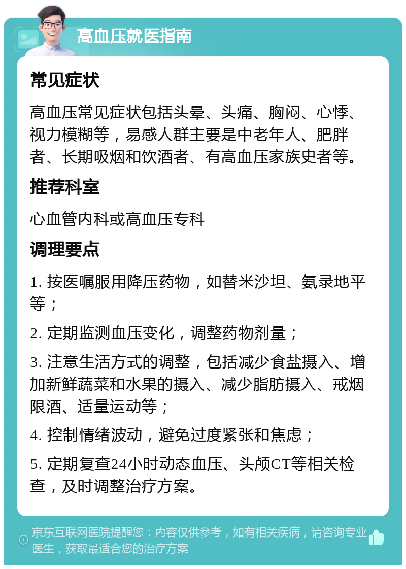 高血压就医指南 常见症状 高血压常见症状包括头晕、头痛、胸闷、心悸、视力模糊等，易感人群主要是中老年人、肥胖者、长期吸烟和饮酒者、有高血压家族史者等。 推荐科室 心血管内科或高血压专科 调理要点 1. 按医嘱服用降压药物，如替米沙坦、氨录地平等； 2. 定期监测血压变化，调整药物剂量； 3. 注意生活方式的调整，包括减少食盐摄入、增加新鲜蔬菜和水果的摄入、减少脂肪摄入、戒烟限酒、适量运动等； 4. 控制情绪波动，避免过度紧张和焦虑； 5. 定期复查24小时动态血压、头颅CT等相关检查，及时调整治疗方案。