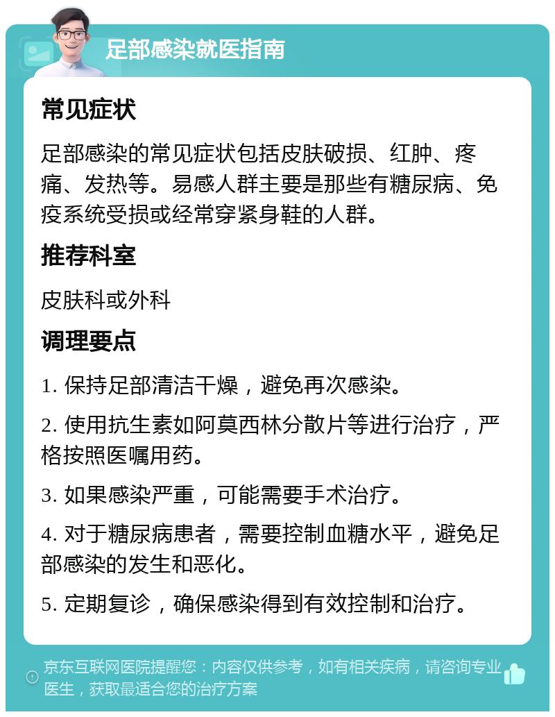 足部感染就医指南 常见症状 足部感染的常见症状包括皮肤破损、红肿、疼痛、发热等。易感人群主要是那些有糖尿病、免疫系统受损或经常穿紧身鞋的人群。 推荐科室 皮肤科或外科 调理要点 1. 保持足部清洁干燥，避免再次感染。 2. 使用抗生素如阿莫西林分散片等进行治疗，严格按照医嘱用药。 3. 如果感染严重，可能需要手术治疗。 4. 对于糖尿病患者，需要控制血糖水平，避免足部感染的发生和恶化。 5. 定期复诊，确保感染得到有效控制和治疗。