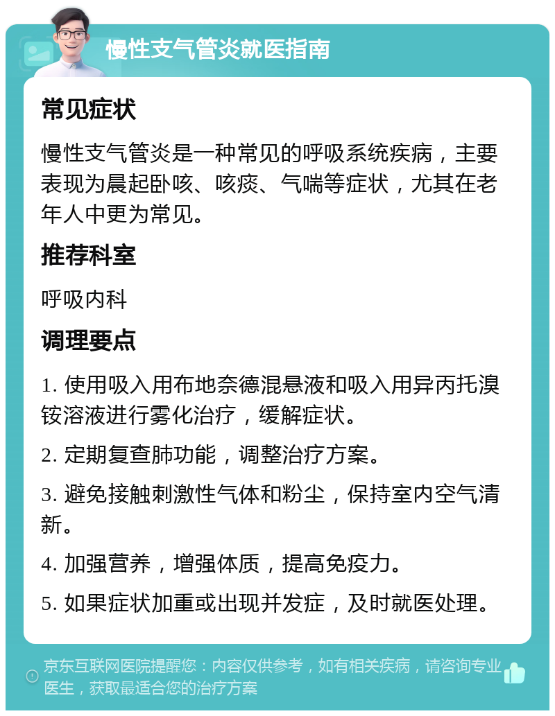 慢性支气管炎就医指南 常见症状 慢性支气管炎是一种常见的呼吸系统疾病，主要表现为晨起卧咳、咳痰、气喘等症状，尤其在老年人中更为常见。 推荐科室 呼吸内科 调理要点 1. 使用吸入用布地奈德混悬液和吸入用异丙托溴铵溶液进行雾化治疗，缓解症状。 2. 定期复查肺功能，调整治疗方案。 3. 避免接触刺激性气体和粉尘，保持室内空气清新。 4. 加强营养，增强体质，提高免疫力。 5. 如果症状加重或出现并发症，及时就医处理。