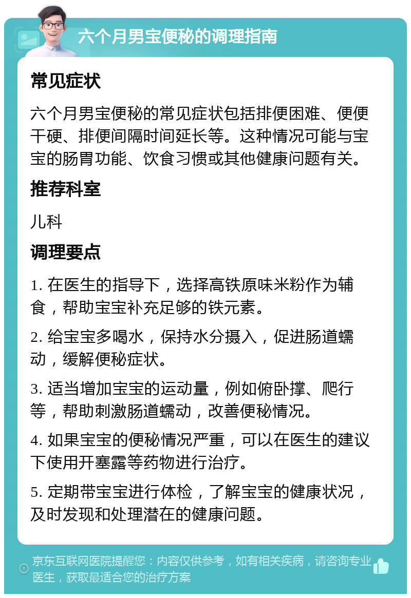 六个月男宝便秘的调理指南 常见症状 六个月男宝便秘的常见症状包括排便困难、便便干硬、排便间隔时间延长等。这种情况可能与宝宝的肠胃功能、饮食习惯或其他健康问题有关。 推荐科室 儿科 调理要点 1. 在医生的指导下，选择高铁原味米粉作为辅食，帮助宝宝补充足够的铁元素。 2. 给宝宝多喝水，保持水分摄入，促进肠道蠕动，缓解便秘症状。 3. 适当增加宝宝的运动量，例如俯卧撑、爬行等，帮助刺激肠道蠕动，改善便秘情况。 4. 如果宝宝的便秘情况严重，可以在医生的建议下使用开塞露等药物进行治疗。 5. 定期带宝宝进行体检，了解宝宝的健康状况，及时发现和处理潜在的健康问题。