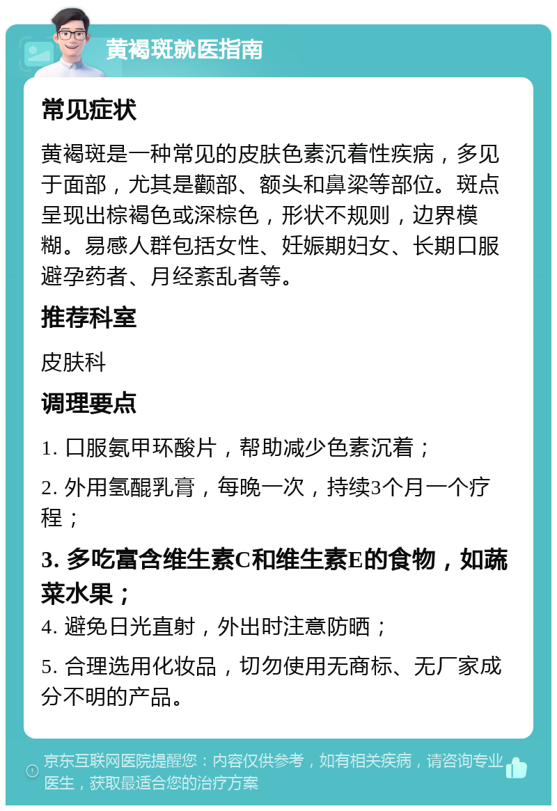 黄褐斑就医指南 常见症状 黄褐斑是一种常见的皮肤色素沉着性疾病，多见于面部，尤其是颧部、额头和鼻梁等部位。斑点呈现出棕褐色或深棕色，形状不规则，边界模糊。易感人群包括女性、妊娠期妇女、长期口服避孕药者、月经紊乱者等。 推荐科室 皮肤科 调理要点 1. 口服氨甲环酸片，帮助减少色素沉着； 2. 外用氢醌乳膏，每晚一次，持续3个月一个疗程； 3. 多吃富含维生素C和维生素E的食物，如蔬菜水果； 4. 避免日光直射，外出时注意防晒； 5. 合理选用化妆品，切勿使用无商标、无厂家成分不明的产品。