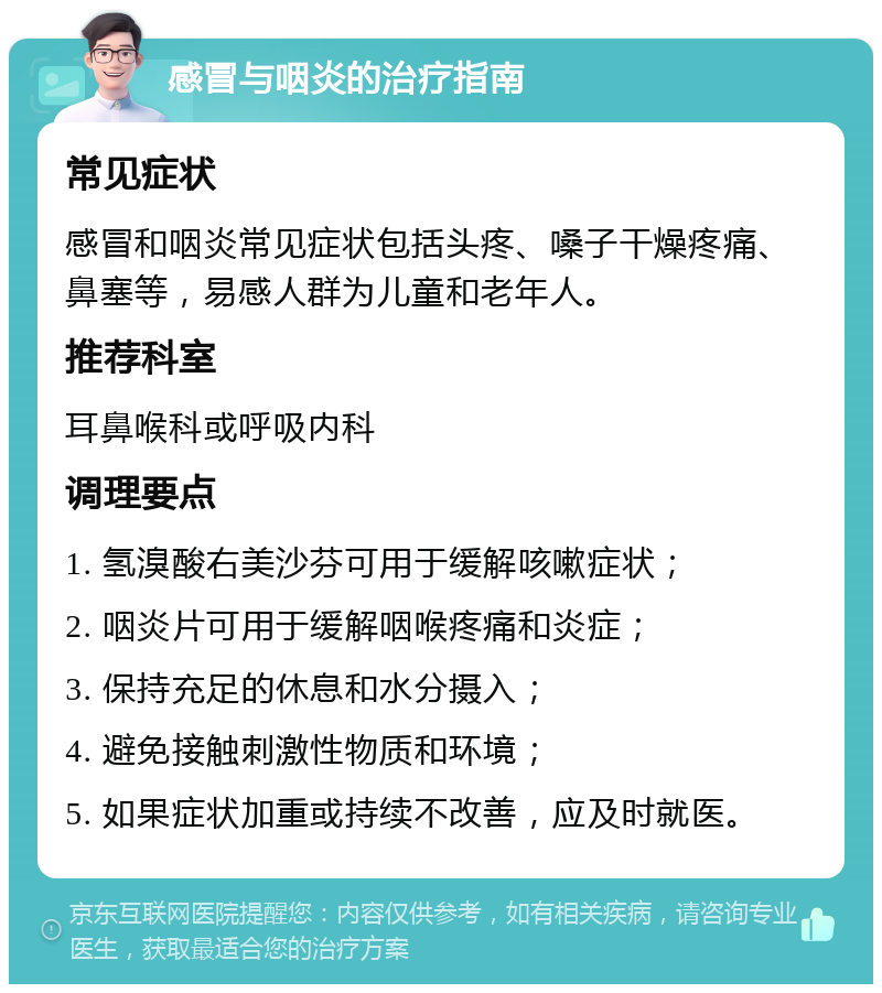 感冒与咽炎的治疗指南 常见症状 感冒和咽炎常见症状包括头疼、嗓子干燥疼痛、鼻塞等，易感人群为儿童和老年人。 推荐科室 耳鼻喉科或呼吸内科 调理要点 1. 氢溴酸右美沙芬可用于缓解咳嗽症状； 2. 咽炎片可用于缓解咽喉疼痛和炎症； 3. 保持充足的休息和水分摄入； 4. 避免接触刺激性物质和环境； 5. 如果症状加重或持续不改善，应及时就医。