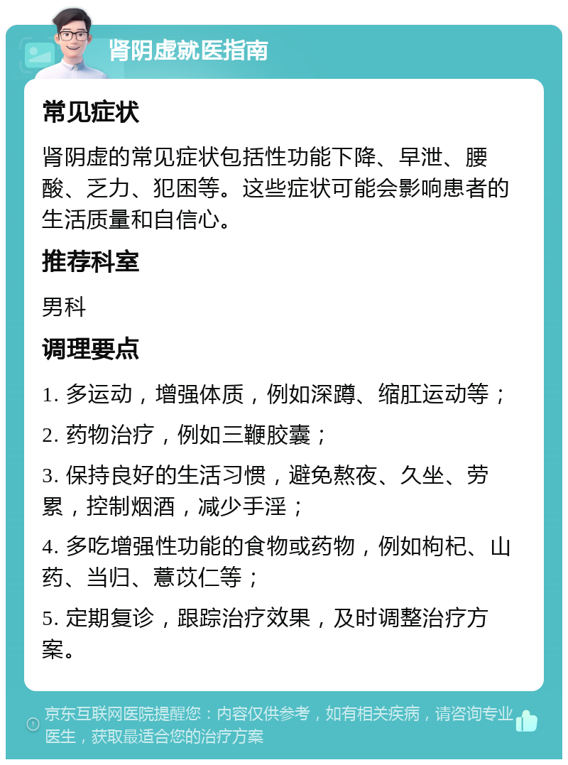 肾阴虚就医指南 常见症状 肾阴虚的常见症状包括性功能下降、早泄、腰酸、乏力、犯困等。这些症状可能会影响患者的生活质量和自信心。 推荐科室 男科 调理要点 1. 多运动，增强体质，例如深蹲、缩肛运动等； 2. 药物治疗，例如三鞭胶囊； 3. 保持良好的生活习惯，避免熬夜、久坐、劳累，控制烟酒，减少手淫； 4. 多吃增强性功能的食物或药物，例如枸杞、山药、当归、薏苡仁等； 5. 定期复诊，跟踪治疗效果，及时调整治疗方案。