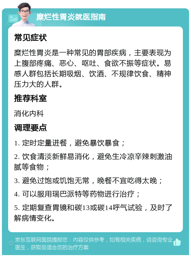 糜烂性胃炎就医指南 常见症状 糜烂性胃炎是一种常见的胃部疾病，主要表现为上腹部疼痛、恶心、呕吐、食欲不振等症状。易感人群包括长期吸烟、饮酒、不规律饮食、精神压力大的人群。 推荐科室 消化内科 调理要点 1. 定时定量进餐，避免暴饮暴食； 2. 饮食清淡新鲜易消化，避免生冷凉辛辣刺激油腻等食物； 3. 避免过饱或饥饱无常，晚餐不宜吃得太晚； 4. 可以服用瑞巴派特等药物进行治疗； 5. 定期复查胃镜和碳13或碳14呼气试验，及时了解病情变化。