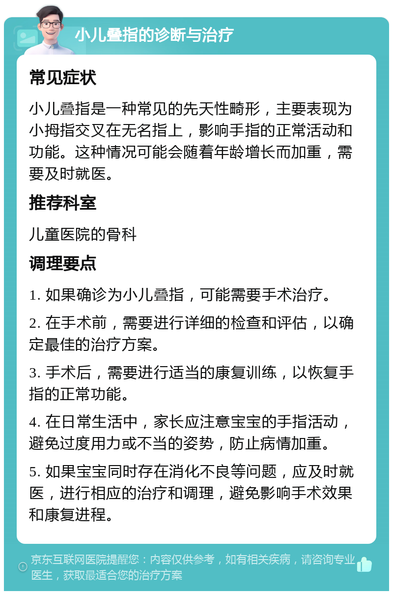 小儿叠指的诊断与治疗 常见症状 小儿叠指是一种常见的先天性畸形，主要表现为小拇指交叉在无名指上，影响手指的正常活动和功能。这种情况可能会随着年龄增长而加重，需要及时就医。 推荐科室 儿童医院的骨科 调理要点 1. 如果确诊为小儿叠指，可能需要手术治疗。 2. 在手术前，需要进行详细的检查和评估，以确定最佳的治疗方案。 3. 手术后，需要进行适当的康复训练，以恢复手指的正常功能。 4. 在日常生活中，家长应注意宝宝的手指活动，避免过度用力或不当的姿势，防止病情加重。 5. 如果宝宝同时存在消化不良等问题，应及时就医，进行相应的治疗和调理，避免影响手术效果和康复进程。