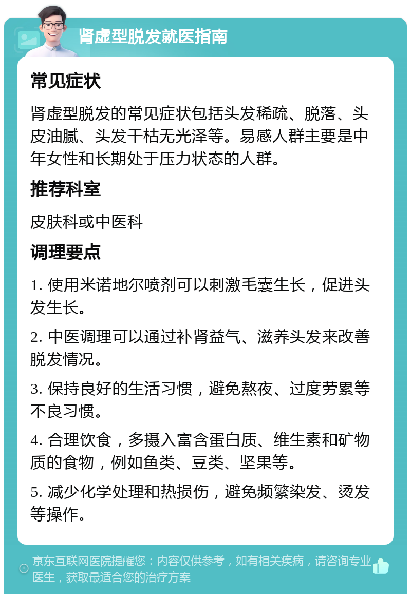 肾虚型脱发就医指南 常见症状 肾虚型脱发的常见症状包括头发稀疏、脱落、头皮油腻、头发干枯无光泽等。易感人群主要是中年女性和长期处于压力状态的人群。 推荐科室 皮肤科或中医科 调理要点 1. 使用米诺地尔喷剂可以刺激毛囊生长，促进头发生长。 2. 中医调理可以通过补肾益气、滋养头发来改善脱发情况。 3. 保持良好的生活习惯，避免熬夜、过度劳累等不良习惯。 4. 合理饮食，多摄入富含蛋白质、维生素和矿物质的食物，例如鱼类、豆类、坚果等。 5. 减少化学处理和热损伤，避免频繁染发、烫发等操作。