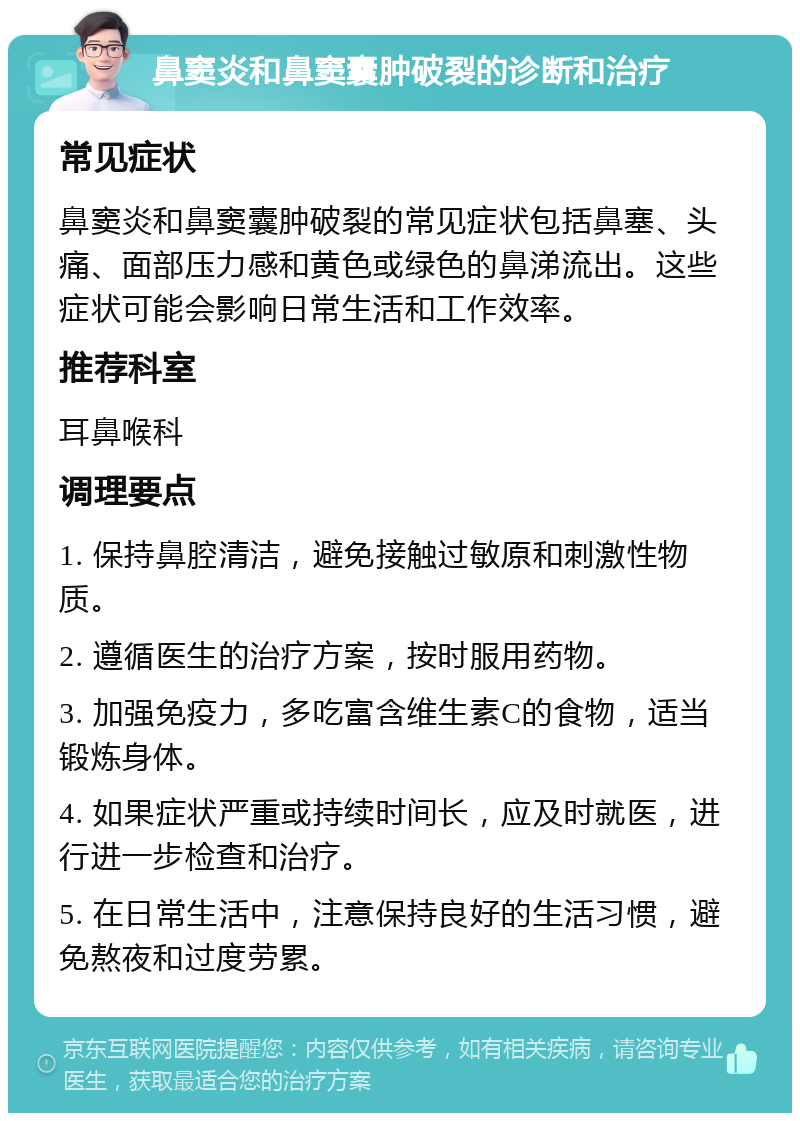 鼻窦炎和鼻窦囊肿破裂的诊断和治疗 常见症状 鼻窦炎和鼻窦囊肿破裂的常见症状包括鼻塞、头痛、面部压力感和黄色或绿色的鼻涕流出。这些症状可能会影响日常生活和工作效率。 推荐科室 耳鼻喉科 调理要点 1. 保持鼻腔清洁，避免接触过敏原和刺激性物质。 2. 遵循医生的治疗方案，按时服用药物。 3. 加强免疫力，多吃富含维生素C的食物，适当锻炼身体。 4. 如果症状严重或持续时间长，应及时就医，进行进一步检查和治疗。 5. 在日常生活中，注意保持良好的生活习惯，避免熬夜和过度劳累。